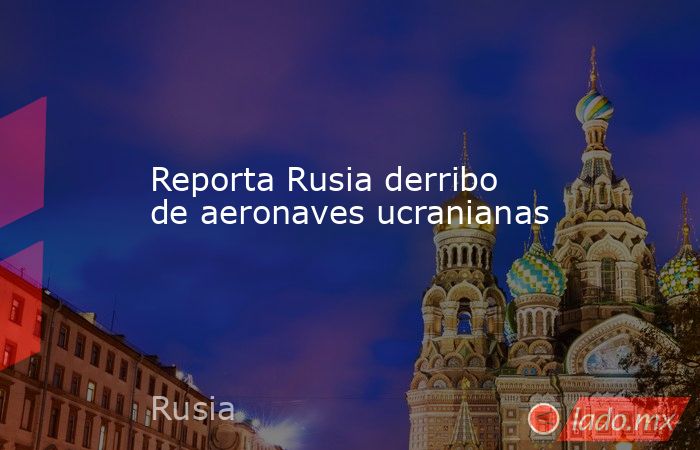 Reporta Rusia derribo de aeronaves ucranianas. Noticias en tiempo real