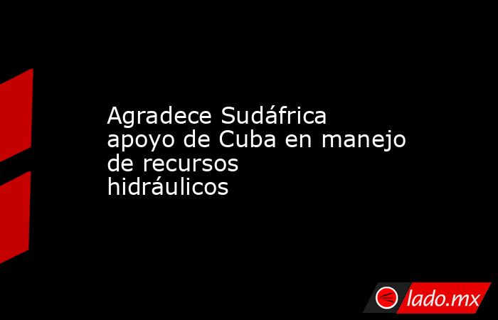 Agradece Sudáfrica apoyo de Cuba en manejo de recursos hidráulicos. Noticias en tiempo real