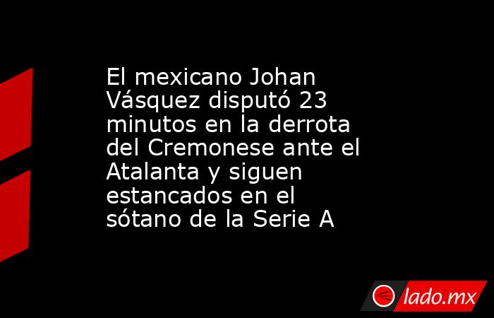 El mexicano Johan Vásquez disputó 23 minutos en la derrota del Cremonese ante el Atalanta y siguen estancados en el sótano de la Serie A. Noticias en tiempo real