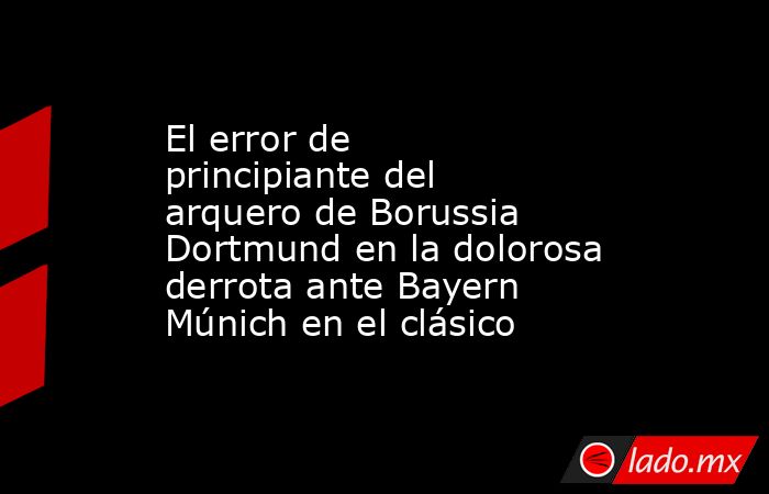 El error de principiante del arquero de Borussia Dortmund en la dolorosa derrota ante Bayern Múnich en el clásico. Noticias en tiempo real