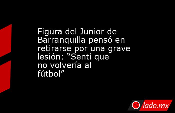 Figura del Junior de Barranquilla pensó en retirarse por una grave lesión: “Sentí que no volvería al fútbol”. Noticias en tiempo real