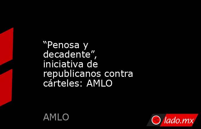 “Penosa y decadente”, iniciativa de republicanos contra cárteles: AMLO. Noticias en tiempo real