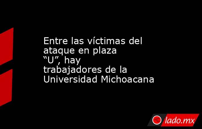Entre las víctimas del ataque en plaza “U”, hay trabajadores de la Universidad Michoacana. Noticias en tiempo real