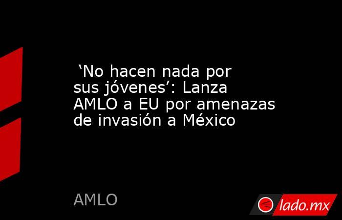  ‘No hacen nada por sus jóvenes’: Lanza AMLO a EU por amenazas de invasión a México. Noticias en tiempo real