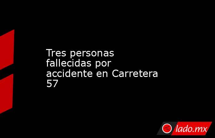 Tres personas fallecidas por accidente en Carretera 57. Noticias en tiempo real