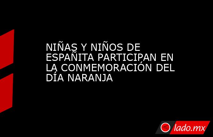 NIÑAS Y NIÑOS DE ESPAÑITA PARTICIPAN EN LA CONMEMORACIÓN DEL DÍA NARANJA. Noticias en tiempo real