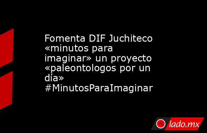 Fomenta DIF Juchiteco «minutos para imaginar» un proyecto «paleontologos por un día»  #MinutosParaImaginar. Noticias en tiempo real