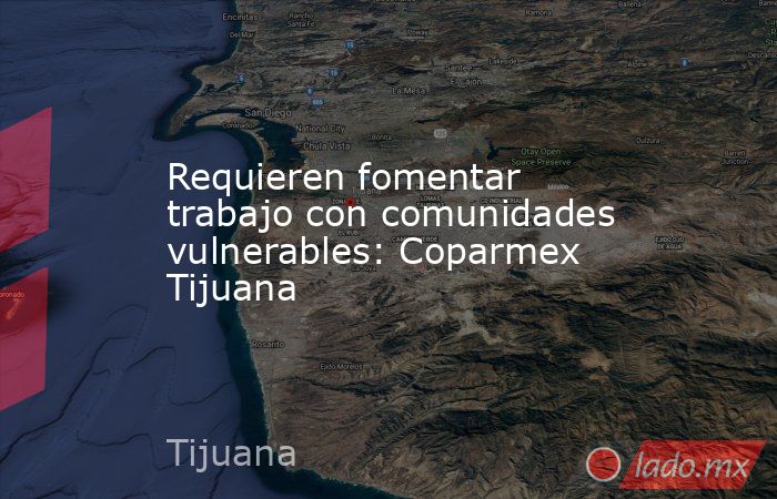 Requieren fomentar trabajo con comunidades vulnerables: Coparmex Tijuana. Noticias en tiempo real