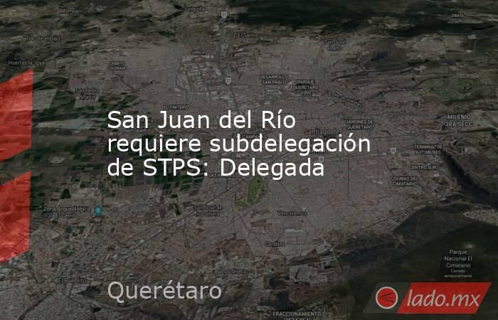San Juan del Río requiere subdelegación de STPS: Delegada. Noticias en tiempo real