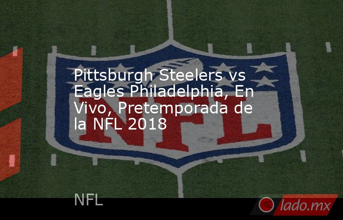 Pittsburgh Steelers vs Eagles Philadelphia, En Vivo, Pretemporada de la NFL 2018. Noticias en tiempo real