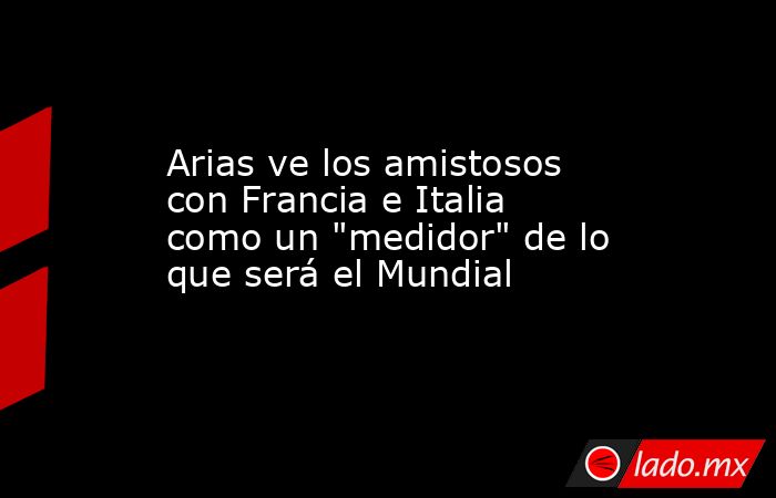 Arias ve los amistosos con Francia e Italia como un 