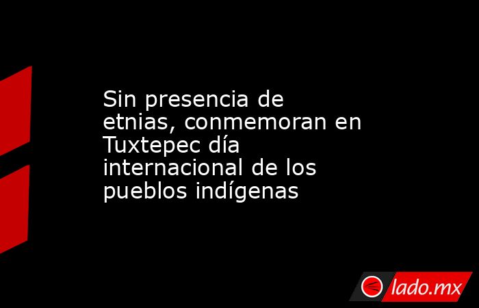 Sin presencia de etnias, conmemoran en Tuxtepec día internacional de los pueblos indígenas. Noticias en tiempo real