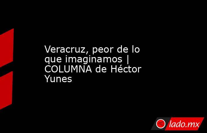 Veracruz, peor de lo que imaginamos | COLUMNA de Héctor Yunes. Noticias en tiempo real
