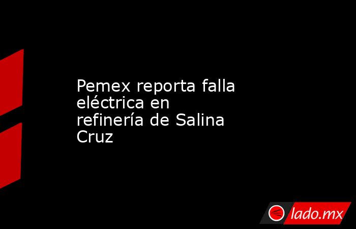 Pemex reporta falla eléctrica en refinería de Salina Cruz. Noticias en tiempo real