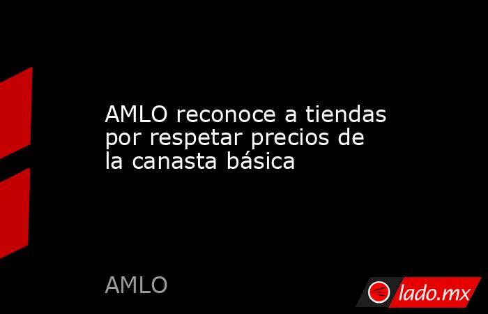AMLO reconoce a tiendas por respetar precios de la canasta básica. Noticias en tiempo real