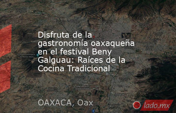 Disfruta de la gastronomía oaxaqueña en el festival Beny Galguau: Raíces de la Cocina Tradicional. Noticias en tiempo real