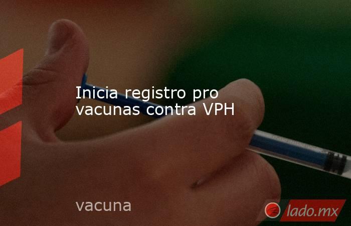 Inicia registro pro vacunas contra VPH. Noticias en tiempo real