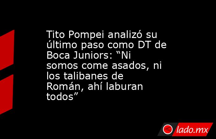 Tito Pompei analizó su último paso como DT de Boca Juniors: “Ni somos come asados, ni los talibanes de Román, ahí laburan todos”. Noticias en tiempo real