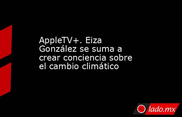 AppleTV+. Eiza González se suma a crear conciencia sobre el cambio climático. Noticias en tiempo real