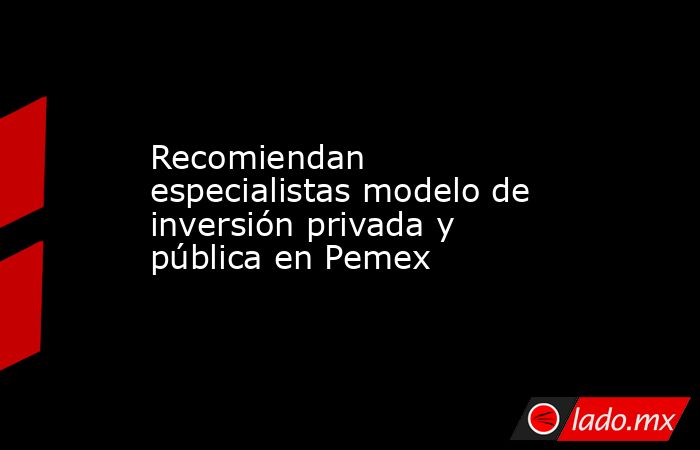 Recomiendan especialistas modelo de inversión privada y pública en Pemex. Noticias en tiempo real