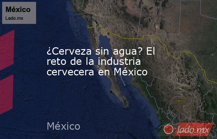 ¿Cerveza sin agua? El reto de la industria cervecera en México. Noticias en tiempo real