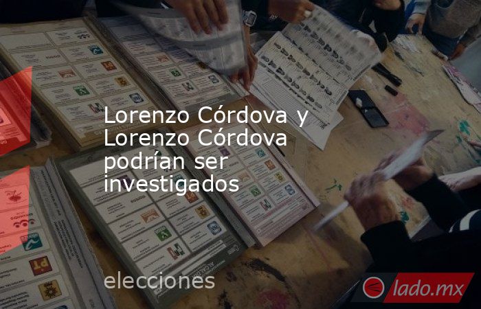 Lorenzo Córdova y Lorenzo Córdova podrían ser investigados. Noticias en tiempo real