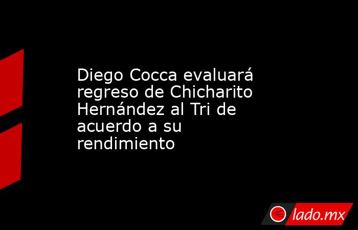 Diego Cocca evaluará regreso de Chicharito Hernández al Tri de acuerdo a su rendimiento. Noticias en tiempo real