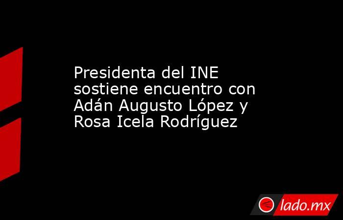 Presidenta del INE sostiene encuentro con Adán Augusto López y Rosa Icela Rodríguez. Noticias en tiempo real