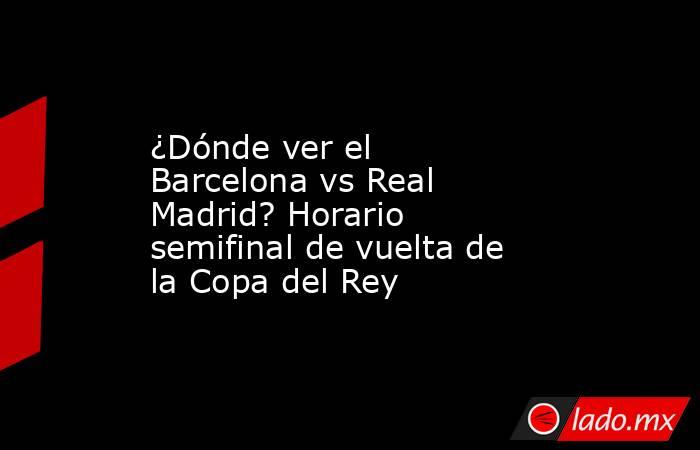 ¿Dónde ver el Barcelona vs Real Madrid? Horario semifinal de vuelta de la Copa del Rey. Noticias en tiempo real