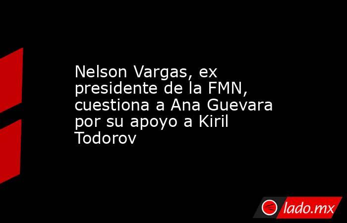 Nelson Vargas, ex presidente de la FMN, cuestiona a Ana Guevara por su apoyo a Kiril Todorov. Noticias en tiempo real