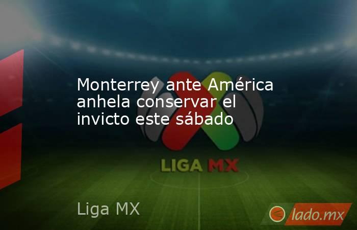 Monterrey ante América anhela conservar el invicto este sábado. Noticias en tiempo real