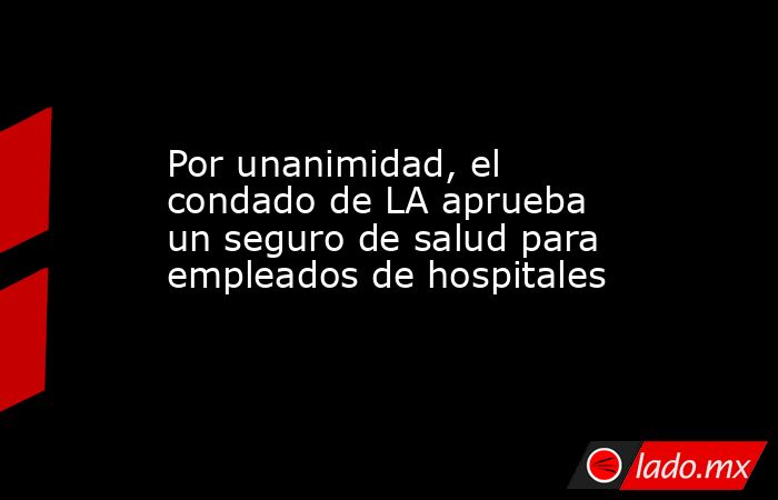 Por unanimidad, el condado de LA aprueba un seguro de salud para empleados de hospitales. Noticias en tiempo real