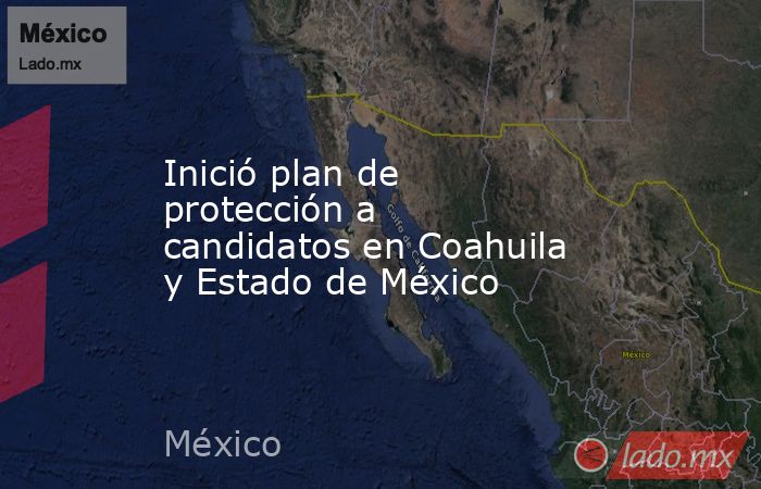 Inició plan de protección a candidatos en Coahuila y Estado de México. Noticias en tiempo real