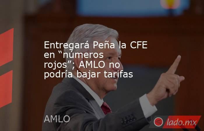 Entregará Peña la CFE en “números rojos”; AMLO no podría bajar tarifas. Noticias en tiempo real