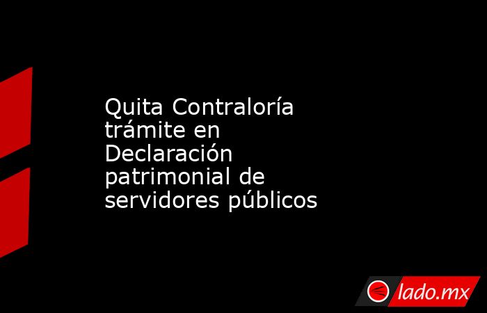 Quita Contraloría trámite en Declaración patrimonial de servidores públicos. Noticias en tiempo real