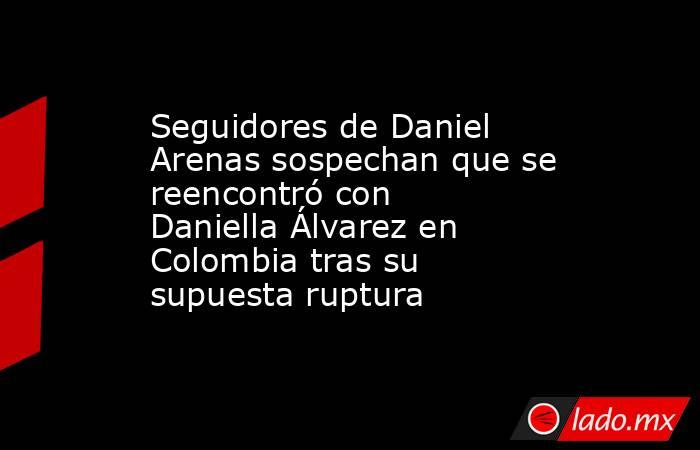 Seguidores de Daniel Arenas sospechan que se reencontró con Daniella Álvarez en Colombia tras su supuesta ruptura. Noticias en tiempo real