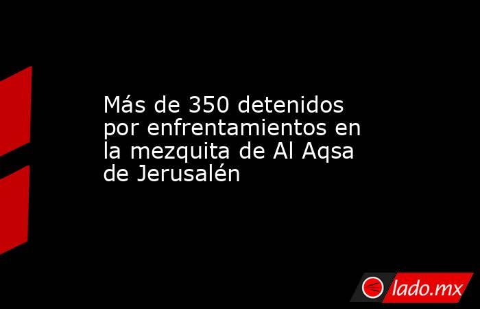 Más de 350 detenidos por enfrentamientos en la mezquita de Al Aqsa de Jerusalén. Noticias en tiempo real