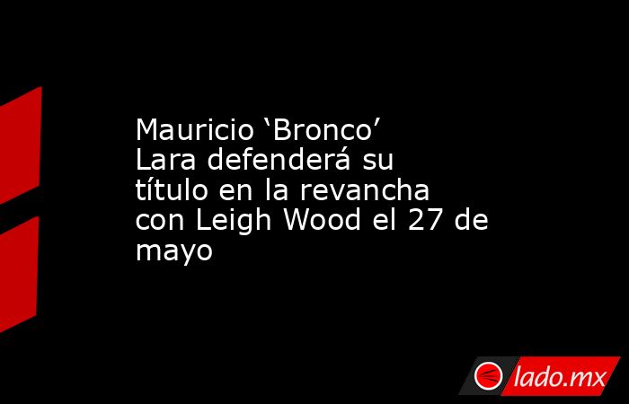 Mauricio ‘Bronco’ Lara defenderá su título en la revancha con Leigh Wood el 27 de mayo. Noticias en tiempo real