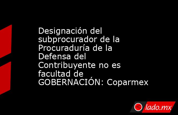 Designación del subprocurador de la Procuraduría de la Defensa del Contribuyente no es facultad de GOBERNACIÓN: Coparmex. Noticias en tiempo real