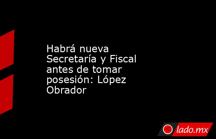 Habrá nueva Secretaría y Fiscal antes de tomar posesión: López Obrador. Noticias en tiempo real