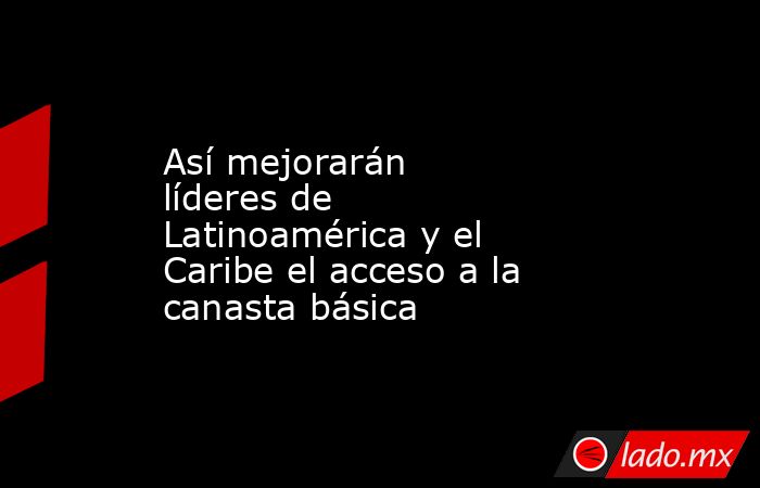 Así mejorarán líderes de Latinoamérica y el Caribe el acceso a la canasta básica. Noticias en tiempo real