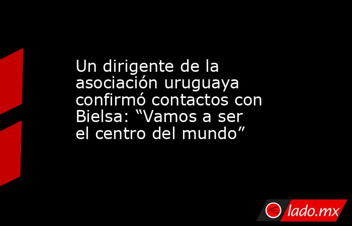 Un dirigente de la asociación uruguaya confirmó contactos con Bielsa: “Vamos a ser el centro del mundo”. Noticias en tiempo real