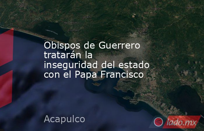 Obispos de Guerrero tratarán la inseguridad del estado con el Papa Francisco. Noticias en tiempo real