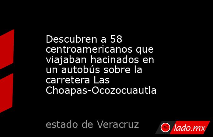 Descubren a 58 centroamericanos que viajaban hacinados en un autobús sobre la carretera Las Choapas-Ocozocuautla. Noticias en tiempo real