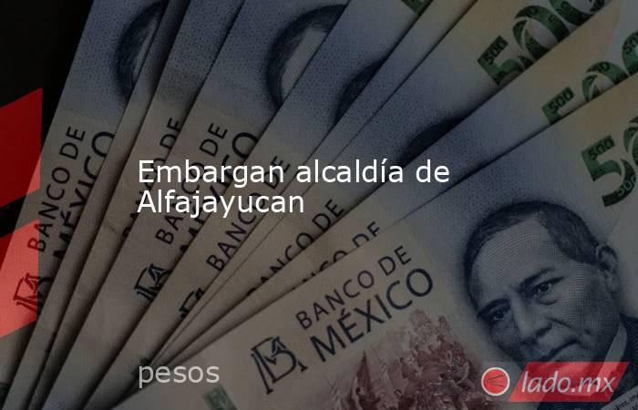 Embargan alcaldía de Alfajayucan. Noticias en tiempo real
