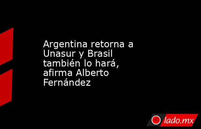 Argentina retorna a Unasur y Brasil también lo hará, afirma Alberto Fernández. Noticias en tiempo real