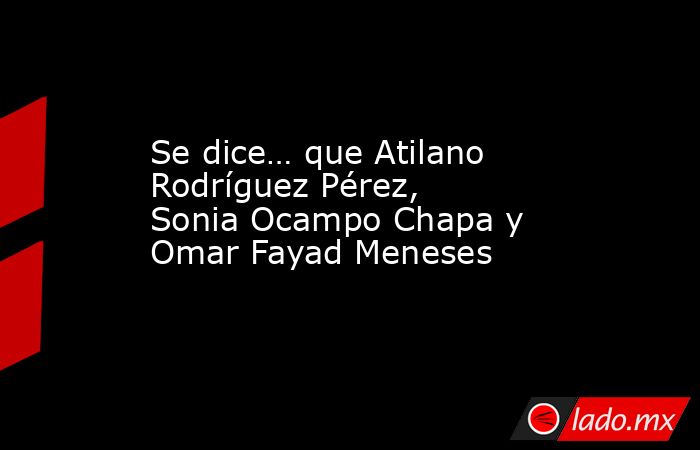 Se dice… que Atilano Rodríguez Pérez, Sonia Ocampo Chapa y Omar Fayad Meneses. Noticias en tiempo real