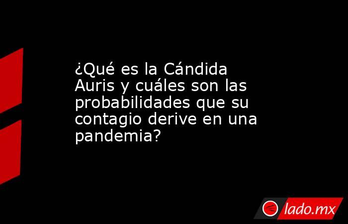 ¿Qué es la Cándida Auris y cuáles son las probabilidades que su contagio derive en una pandemia?. Noticias en tiempo real