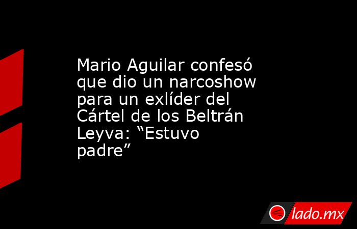 Mario Aguilar confesó que dio un narcoshow para un exlíder del Cártel de los Beltrán Leyva: “Estuvo padre”. Noticias en tiempo real