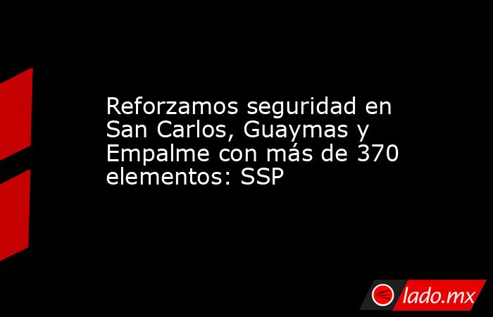 Reforzamos seguridad en San Carlos, Guaymas y Empalme con más de 370 elementos: SSP. Noticias en tiempo real